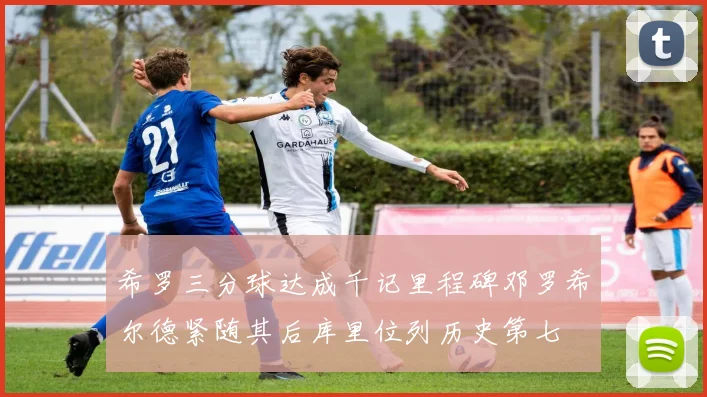 希罗三分球达成千记里程碑邓罗希尔德紧随其后库里位列历史第七