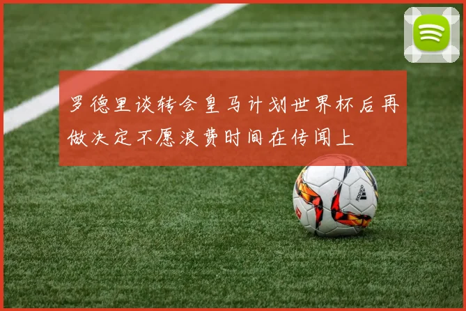 罗德里谈转会皇马计划世界杯后再做决定不愿浪费时间在传闻上