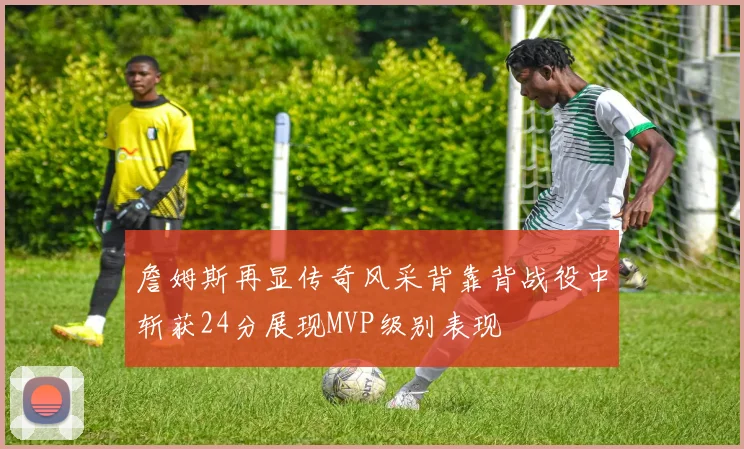 詹姆斯再显传奇风采背靠背战役中斩获24分展现MVP级别表现