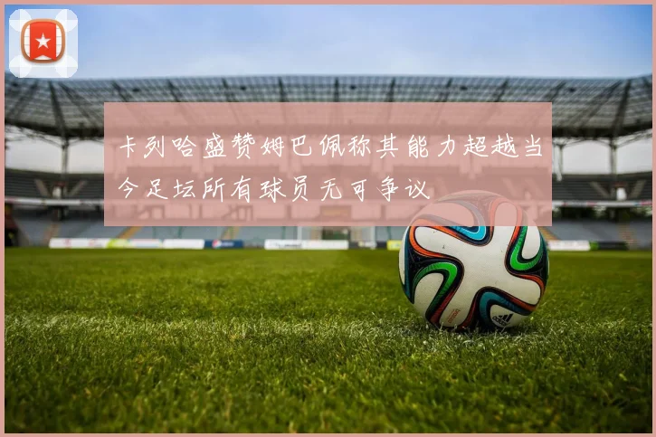 卡列哈盛赞姆巴佩称其能力超越当今足坛所有球员无可争议