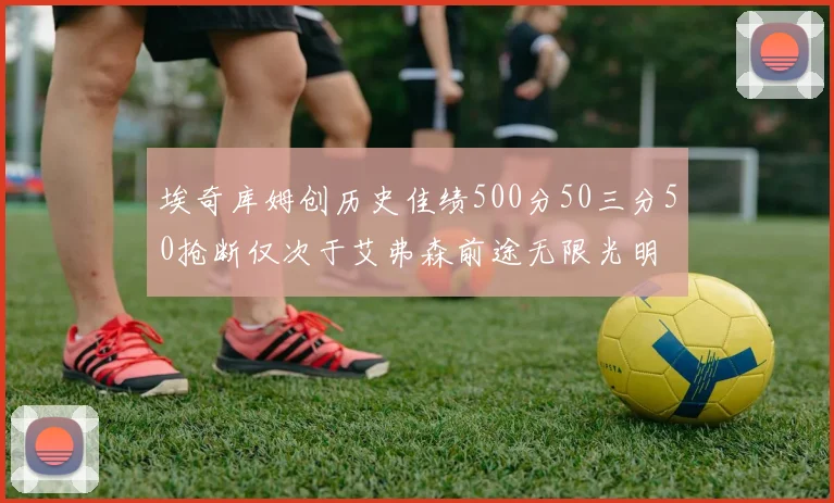 埃奇库姆创历史佳绩500分50三分50抢断仅次于艾弗森前途无限光明