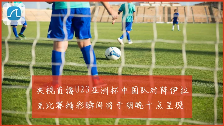 央视直播U23亚洲杯中国队对阵伊拉克比赛精彩瞬间将于明晚十点呈现