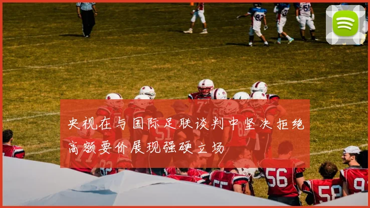 央视在与国际足联谈判中坚决拒绝高额要价展现强硬立场