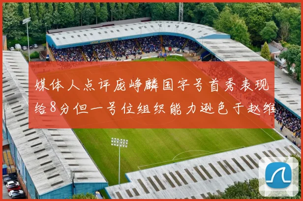 媒体人点评庞峥麟国字号首秀表现给8分但一号位组织能力逊色于赵维伦