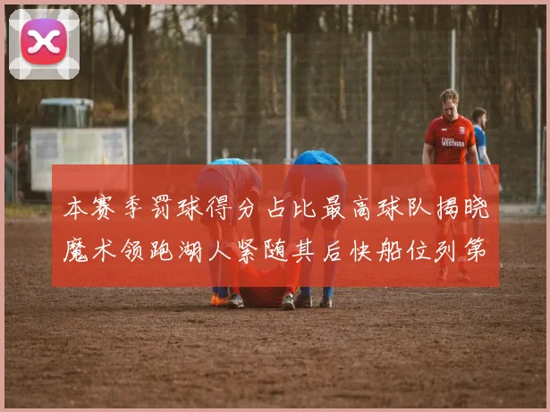 本赛季罚球得分占比最高球队揭晓魔术领跑湖人紧随其后快船位列第四